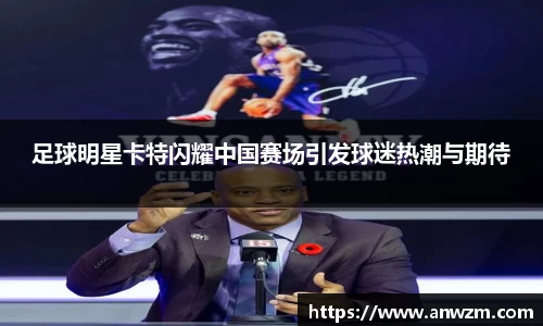 足球明星卡特闪耀中国赛场引发球迷热潮与期待
